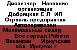 Диспетчер › Название организации ­ Добрицкая Е.Л, ИП › Отрасль предприятия ­ Автоперевозки › Минимальный оклад ­ 20 000 - Все города Работа » Вакансии   . Иркутская обл.,Иркутск г.